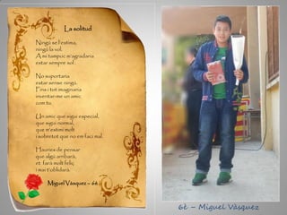 La solitud
Ningú se l’estima,
ningú la vol.
A mi tampoc m’agradaria
estar sempre sol .
No suportaria
estar sense ningú.
Fins i tot imaginaria
inventar-me un amic
com tu.
Un amic que sigui especial,
que sigui normal,
que m’estimi molt
i sobretot que no em faci mal.
Hauries de pensar
que algú arribarà,
et farà molt feliç
i mai t’oblidarà.
Miguel Vàsquez – 6è
6è – Miguel Vàsquez
 