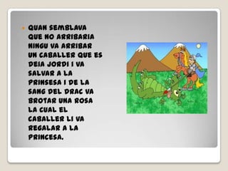  Quan semblava
que no arribaria
ningu va arribar
un caballer que es
deia jordi i va
salvar a la
prinsesa i de la
sang del drac va
brotar una rosa
la cual el
caballer li va
regalar a la
princesa.
 
