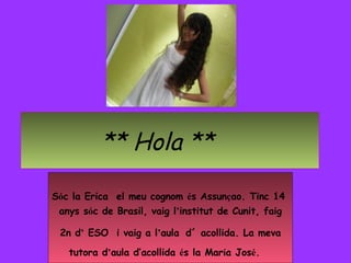 ** Hola ** S ó c la Erica  el meu cognom  é s Assun ç ao. Tinc 14  anys s ó c de Brasil, vaig l ’ institut de Cunit, faig ...