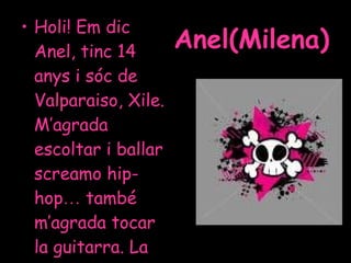 Anel(Milena) <ul><li>Holi! Em dic Anel, tinc 14 anys i sóc de Valparaiso, Xile. M’agrada escoltar i ballar screamo hip-hop...