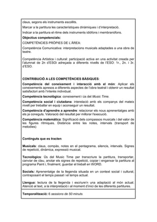 claus, segons els instruments escollits.
Marcar a la partitura les característiques dinàmiques i d’interpretació.
Indicar a la partitura el ritme dels instruments idiòfons i membranòfons.
Objectius competencials:
COMPETÈNCIES PRÒPIES DE L’ÀREA:
Competència Comunicativa: interpretacions musicals adaptades a una obra de
teatre.

Competència Artística i cultural: participació activa en una activitat creada per
l’alumnat de 2n d’ESOi adreçada a diferents nivells de l’ESO: 1r., 2n. i 3r.
d’ESO.


CONTRIBUCIÓ A LES COMPETÈNCIES BÀSIQUES:
Competència del coneixement i interacció amb el món: Aplicar els
coneixements apresos a diferents aspectes de l’obra teatral i obtenir un resultat
satisfactori amb l’interès individual.
Competència tecnològica: coneixement i ús del Music Time.
Competència social i ciutadana: interelació amb els companys del mateix
nivell per treballar en equip i aconseguir un resultat.
Competència d’aprendre a aprendre: relacionar els nous aprenentatges amb
els ja coneguts. Valoració del resultat per millorar l'execució.
Competència matemàtica: Significació dels compassos musicals i del valor de
les figures rítmiques. Distància entre les notes, intervals (transport de
melodies)


Continguts que es tracten

Musicals: claus, compàs, notes en el pentagrama, silencis, intervals. Signes
de repetició, dinàmica, expressió musical.

Tecnològics: Ús del Music Time per transcriure la partitura, transportar,
canviar de clau, anotar els signes de repetició, copiar i enganxar la partitura al
programa Paint i, finalment, guardar el treball en WORD.

Socials: Aprenentatge de la llegenda situada en un context social i cultural,
contraposant el temps passat i el temps actual.

Llengua: lectura de la llegenda i escriure’n una adaptació al món actual.
Atenció al text, a la interpretació i al moment d’inici de les diferents partitures.

Temporalització: 6 sessions de 50 minuts.
 