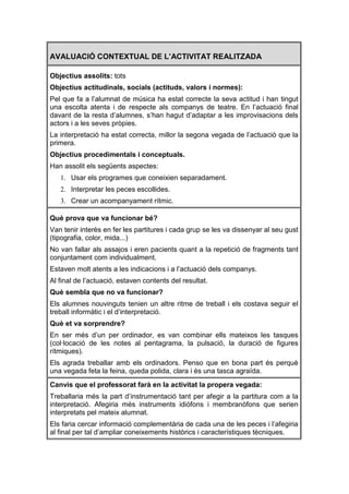 AVALUACIÓ CONTEXTUAL DE L’ACTIVITAT REALITZADA

Objectius assolits: tots
Objectius actitudinals, socials (actituds, valors i normes):
Pel que fa a l’alumnat de música ha estat correcte la seva actitud i han tingut
una escolta atenta i de respecte als companys de teatre. En l’actuació final
davant de la resta d’alumnes, s’han hagut d’adaptar a les improvisacions dels
actors i a les seves pròpies.
La interpretació ha estat correcta, millor la segona vegada de l’actuació que la
primera.
Objectius procedimentals i conceptuals.
Han assolit els següents aspectes:
   1. Usar els programes que coneixien separadament.
   2. Interpretar les peces escollides.
   3. Crear un acompanyament rítmic.

Què prova que va funcionar bé?
Van tenir interès en fer les partitures i cada grup se les va dissenyar al seu gust
(tipografia, color, mida...)
No van fallar als assajos i eren pacients quant a la repetició de fragments tant
conjuntament com individualment.
Estaven molt atents a les indicacions i a l’actuació dels companys.
Al final de l’actuació, estaven contents del resultat.
Què sembla que no va funcionar?
Els alumnes nouvinguts tenien un altre ritme de treball i els costava seguir el
treball informàtic i el d’interpretació.
Què et va sorprendre?
En ser més d’un per ordinador, es van combinar ells mateixos les tasques
(col·locació de les notes al pentagrama, la pulsació, la duració de figures
rítmiques).
Els agrada treballar amb els ordinadors. Penso que en bona part és perquè
una vegada feta la feina, queda polida, clara i és una tasca agraïda.
Canvis que el professorat farà en la activitat la propera vegada:
Treballaria més la part d’instrumentació tant per afegir a la partitura com a la
interpretació. Afegiria més instruments idiòfons i membranòfons que serien
interpretats pel mateix alumnat.
Els faria cercar informació complementària de cada una de les peces i l’afegiria
al final per tal d’ampliar coneixements històrics i característiques tècniques.
 