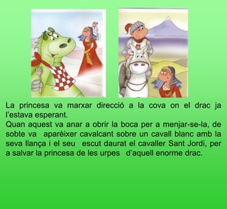 La princesa va marxar direcció a la cova on el drac ja
l’estava esperant.
Quan aquest va anar a obrir la boca per a menjar-se-la, de
sobte va  aparèixer cavalcant sobre un cavall blanc amb la
seva llança i el seu  escut daurat el cavaller Sant Jordi, per
a salvar la princesa de les urpes  d’aquell enorme drac.
 