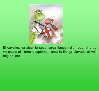 El cavaller, va alçar la seva llarga llança i d’un cop, el drac
va caure al  terra desplomat, amb la llança clavada al vell
mig del cor.
 