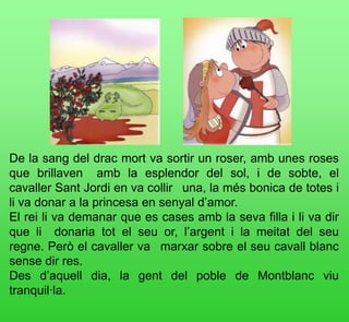 De la sang del drac mort va sortir un roser, amb unes roses
que brillaven  amb la esplendor del sol, i de sobte, el
cavaller Sant Jordi en va collir  una, la més bonica de totes i
li va donar a la princesa en senyal d’amor.
El rei li va demanar que es cases amb la seva filla i li va dir
que li  donaria tot el seu or, l’argent i la meitat del seu
regne. Però el cavaller va  marxar sobre el seu cavall blanc
sense dir res.
Des d’aquell dia, la gent del poble de Montblanc viu
tranquil·la.
 