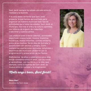 Sant Jordi siempre ha estado ubicado entre la
realidad y la leyenda.
Y es esta doble vertiente que Sant Jordi
proyecta la que hemos aprovechado para
organizar en nuestro municipio todo tipo de
actividades para todas las edades. Sant Jordi, el
municipio, nos trae el arte y la cultura japonesa,
con talleres de origami, de maquillaje
tradicional y cuentacuentos.
Las celebraciones traerán además, actividades
deportivas, exposiciones, música, muestras
folclóricas, diadas infantiles, comida solidaria,
entre otras muchas. Serán días de disfrutar y
pasarlo bien con vecinos y amigos. Como
siempre las asociaciones vecinales, culturales y
deportivas del municipio colaboran con la
programación y preparación de las ﬁestas.
Disfrutemos de ellas y celebremos estos días
donde conmemoramos el amor, con las rosas;
el aprendizaje, con los libros; y, la vida, que
siempre, como la leyenda de Sant Jordi, se
mueve entre la realidad y la imaginación.
Molts anys i bons, Sant Jordi!
Neus Marí
Alcaldesa de Sant Josep
 