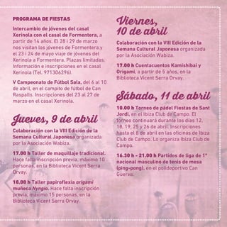 PROGRAMA DE FIESTAS
Intercambio de jóvenes del casal
Xerinola con el casal de Formentera, a
partir de 14 años. El 28 i 29 de marzo
nos visitan los jóvenes de Formentera.y
el 23 i 24 de mayo viaje de jóvenes del
Xerinola a Formentera. Plazas limitadas.
Información e inscripciones en el casal
Xerinola (Tel. 971306296).
V Campeonato de Fútbol Sala, del 6 al 10
de abril, en el campito de fútbol de Can
Raspalls. Inscripciones del 23 al 27 de
marzo en el casal Xerinola.
Jueves, 9 de abril
Colaboración con la VIII Edición de la
Semana Cultural Japonesa organizada
por la Asociación Wabiza.
17.00 h Taller de maquillaje tradicional.
Hace falta inscripción previa, máximo 10
personas, en la Biblioteca Vicent Serra
Orvay.
18.00 h Taller papiroﬂexia origami
muñeca Nyngio. Hace falta inscripción
previa, máximo 15 personas, en la
Biblioteca Vicent Serra Orvay.
Viernes,
10 de abril
Colaboración con la VIII Edición de la
Semana Cultural Japonesa organizada
por la Asociación Wabiza.
17.00 h Cuentacuentos Kamishibai y
Origami, a partir de 5 años, en la
Biblioteca Vicent Serra Orvay.
Sábado, 11 de abril
10.00 h Torneo de pádel Fiestas de Sant
Jordi, en el Ibiza Club de Campo. El
torneo continuará durante los días 12,
18, 19, 25 y 26 de abril. Inscripciones
hasta el 8 de abril en las oﬁcinas de Ibiza
Club de Campo. Lo organiza Ibiza Club de
Campo.
16.30 h - 21.00 h Partidos de liga de 1ª
nacional masculino de tenis de mesa
(ping-pong), en el polideportivo Can
Guerxo.
 