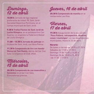 Domingo,
12 de abril
18.00 h Jornada de liga regional
preferente de fútbol: PE Sant Jordi-
Sociedad Deportiva Portmany, en el
campo municipal de Sant Jordi.
9.30 h Trofeo Fiestas de Sant Jordi de
Lucha Olímpica, en el polideportivo Can
Guerxo. Lo organiza la Federació Balear
de Lluita Olímpica.
11.00 - 13.30 h Jornada de patinaje en
la plaza de Sant Jordi, con Ibiza Patina.
11.30 h Campeonato de tiro con honda-
Memorial Toni Ramis, detrás del bar Can
Sala. Lo organiza el Club JASA.
Miércoles,
15 de abril
20.30 h Campeonato de cau masculino y
femenino en el bar Can Sala.
Eliminatorias previas.
Jueves, 16 de abril
20.30 h Campeonato de manilla en el
restaurante Las Olas.
Viernes,
17 de abril
19.30 h Inauguración de la exposición
“Paco Palleva, retrospectiva. Quadres,
coses i muntatges”, en las dependencias
municipales. Hasta el 26 de abril.
Horario:
De lunes a viernes de 18.00 a 21.00 h
Sábados de 17.00 a 21.00 h
Domingo 19 de 10.00 a 14.00 h
Domingo 26 de 10.00 a 14.00 h
i de 17.00 a 21.00 h
 