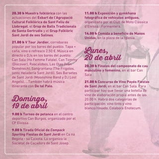 20.30 h Muestra folklórica con las
actuaciones del Esbart de l’Agrupació
Cultural Folklòrica de Sant Feliu de
Llobregat, el Grup de Balls Tradicionals
de Santa Gertrudis y el Grup Folklòric
Sant Jordi de ses Salines.
21.00 h V Tour Jordier, correbares
popular por los bares del pueblo. Tapa +
caña, vino o refresco 2,50 €. Música en
directo o DJs en los bares del pueblo:
Can Sala (Ho Femme Fatale), Can Tommy
(Discover), Rascalobos, Las Olas (Iván
Doménech), Sangrantana (The Frigolos,
junto Heladería Sant Jordi), Ses Barsetes
de Sant Jordi (Moonshine Band y DJ Lost
Angels), …También habrá música
itinerante con De tal Palo.
Domingo,
19 de abril
9.00 h Torneo de petanca en el centro
deportivo Can Burgos, organizado por el
CP Eivissa.
9.00 h Tirada Oﬁcial de Compack
Sporting Fiestas de Sant Jordi en Ca na
Begota - sa Caixota. Lo organiza la
Societat de Caçadors de Sant Josep.
11.00 h Exposición y gymkhana
fotográﬁca de vehículos antiguos,
organizada por el Club de Moto Clàssica
d’Eivissa i Formentera.
14.00 h Comida a beneﬁcio de Manos
Unidas, en la plaza de la Iglesia.
Lunes,
20 de abril
20.30 h Finales del campeonato de cau
masculino y femenino, en el bar Can
Sala
21.00 h Concurso de Vino Payés Fiestas
de Sant Jordi, en el bar Can Sala. Para
participar hay que llevar una botella de
vino de elaboración propia antes de las
20.00 h. Habrá dos categorías de
participación: vino tinto y vino
blanco/rosado. Colabora Enotecum.
 