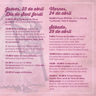 Jueves, 23 de abril
Día de Sant Jordi
9.30-17.00 h Tenderete de libros
gratuitos, en la Biblioteca Vicent Serra
Orvay.
12.00 h Misa Solemne seguida de
procesión. A continuación desﬁle de
carros antiguos a cargo de la Associació
de Carreters de Sant Josep de sa Talaia y
actuación del Grup Folklòric Sant Jordi
de ses Salines.
El Ayuntamiento y los obreros de la
parroquia ofrecerán un vino de honor en
la plaza de la Iglesia.
17.00 h Taller de manualidades, en la
Biblioteca Vicent Serra Orvay.
21.30 h Actuación de Aires
Formenterencs (Formentera) y Fora des
Sembrat (Mallorca).
23.59 h Fuegos artiﬁciales.
Viernes,
24 de abril
22.00 h Fiesta REVIVAL con los DJs de
“La Movida” Petit & Vázquez
Sábado,
25 de abril
9.00 h Torneo de Scrabble en Catalán
Festes de Sant Jordi, en las oﬁcinas
municipales de Sant Jordi. Más
información e inscripciones en el mail
cs_eivissa@hotmail.com (plazas limi-
tadas). Organiza el Club Scrabble Eivissa.
10.00 h Reto robótico con Lego de las
Escuelas Municipales de Robótica, en el
CEIP Sant Jordi.
10.00 - 14.00 h Tenderete de
intercambio (trueque), en el casal
Xerinola. Si tenéis cosas que no utilicéis
las podéis traer y cambiarlas por otras.
10.00 h - 14.00 h Torneo Popular
Fiestas Sant Jordi de Tenis de Mesa
(ping-pong), en el polideportivo Can
Guerxo. Inscripción libre y para todos los
públicos, lo organiza Club de Tennis Sant
Jordi.
 