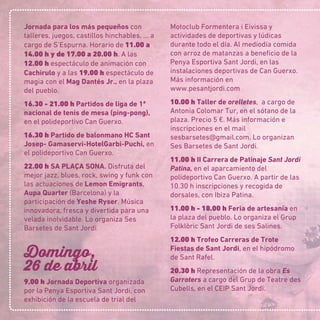 Jornada para los más pequeños con
talleres, juegos, castillos hinchables, … a
cargo de S’Espurna. Horario de 11.00 a
14.00 h y de 17.00 a 20.00 h. A las
12.00 h espectáculo de animación con
Cachirulo y a las 19.00 h espectáculo de
magia con el Mag Dantés Jr., en la plaza
del pueblo.
16.30 - 21.00 h Partidos de liga de 1ª
nacional de tenis de mesa (ping-pong),
en el polideportivo Can Guerxo.
16.30 h Partido de balonmano HC Sant
Josep- Gamaservi-HotelGarbi-Puchi, en
el polideportivo Can Guerxo.
22.00 h SA PLAÇA SONA. Disfruta del
mejor jazz, blues, rock, swing y funk con
las actuaciones de Lemon Emigrants,
Aupa Quarter (Barcelona) y la
participación de Yeshe Ryser. Música
innovadora, fresca y divertida para una
velada inolvidable. Lo organiza Ses
Barsetes de Sant Jordi.
Domingo,
26 de abril
9.00 h Jornada Deportiva organizada
por la Penya Esportiva Sant Jordi, con
exhibición de la escuela de trial del
Motoclub Formentera i Eivissa y
actividades de deportivas y lúdicas
durante todo el día. Al mediodía comida
con arroz de matanzas a beneﬁcio de la
Penya Esportiva Sant Jordi, en las
instalaciones deportivas de Can Guerxo.
Más información en
www.pesantjordi.com
10.00 h Taller de orelletes, a cargo de
Antonia Colomar Tur, en el sótano de la
plaza. Precio 5 €. Más información e
inscripciones en el mail
sesbarsetes@gmail.com. Lo organizan
Ses Barsetes de Sant Jordi.
11.00 h II Carrera de Patinaje Sant Jordi
Patina, en el aparcamiento del
polideportivo Can Guerxo. A partir de las
10.30 h inscripciones y recogida de
dorsales, con Ibiza Patina.
11.00 h - 18.00 h Feria de artesanía en
la plaza del pueblo. Lo organiza el Grup
Folklòric Sant Jordi de ses Salines.
12.00 h Trofeo Carreras de Trote
Fiestas de Sant Jordi, en el hipódromo
de Sant Rafel.
20.30 h Representación de la obra Es
Garroters a cargo del Grup de Teatre des
Cubells, en el CEIP Sant Jordi.
 