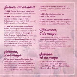 Jueves, 30 de abril
17.00 h Torneo de tenis de mesa (ping
pong), inscripciones en el casal Xerinola.
18.00 h Primavera de dracs i ﬂors,
cuentacuentos a cargo de Marta
Catalán, para niños a partir de 3 años, en
la Bilioteca Vicent Serra Orvay.
21.00 h Noche de humor con Antonio
Ocaña, monologuista de Paramount
Comedy y de la televisión de Canal Sur. A
continuación exhibición del grupo de
baile de salsa Made in Ibiza (profesora i
coreógrafa Saray Palomero) y la
actuación de Miguel Ángel Silva con los
mejores éxitos del pop Español y el
grupo Warm con música electrónica. Lo
organiza Penya Esportiva Sant Jordi.
Sábado,
2 de mayo
IV Torneo de Ajedrez Fiestas de Sant
Jordi en el casal Xerinola. Partidas
semirápidas con Els amics dels escacs.
Inscripciones del 20 al 28 de abril en el
mail amics.escacs.eivissa@gmail.com y
en el casal Xerinola (tel. 971306296).
10.00 h Excursión en bicicleta BTT, a
partir de 10 años. Encuentro en el casal
Xerinola.
14.00 h Comida homenaje a los
mayores del pueblo.
21.00 h Concierto de la Banda Municipal
de Sant Josep de sa Talaia, en la iglesia.
Colabora la Escuela de Música Can Blau.
Miércoles,
6 de mayo
19.00 h Inauguración de la exposición
“Petits grans fotògrafs”, de los alumnos
de la escuela de fotografía del casal
Xerinola y Luna Alcántara, en las
dependencias municipales de Sant Jordi.
Hasta el 13 de mayo.
Sábado,
16 de mayo
21.30 h Festival Rock Jove con la
actuación de Aarón Coll, Difference,
Tales of Gloom y Please: Banda Tributo
Oﬁcal de U2en España.
 