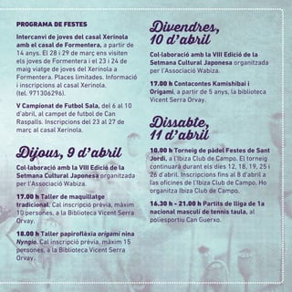 PROGRAMA DE FESTES
Intercanvi de joves del casal Xerinola
amb el casal de Formentera, a partir de
14 anys. El 28 i 29 de març ens visiten
els joves de Formentera i el 23 i 24 de
maig viatge de joves del Xerinola a
Formentera. Places limitades. Informació
i inscripcions al casal Xerinola.
(tel. 971306296).
V Campionat de Futbol Sala, del 6 al 10
d’abril, al campet de futbol de Can
Raspalls. Inscripcions del 23 al 27 de
març al casal Xerinola.
Dijous, 9 d
,
abril
Col·laboració amb la VIII Edició de la
Setmana Cultural Japonesa organitzada
per l’Associació Wabiza.
17.00 h Taller de maquillatge
tradicional. Cal inscripció prèvia, màxim
10 persones, a la Biblioteca Vicent Serra
Orvay.
18.00 h Taller papiroﬂèxia origami nina
Nyngio. Cal inscripció prèvia, màxim 15
persones, a la Biblioteca Vicent Serra
Orvay.
Divendres,
10 d
,
abril
Col·laboració amb la VIII Edició de la
Setmana Cultural Japonesa organitzada
per l’Associació Wabiza.
17.00 h Contacontes Kamishibai i
Origami, a partir de 5 anys, la biblioteca
Vicent Serra Orvay.
Dissabte,
11 d
,
abril
10.00 h Torneig de pàdel Festes de Sant
Jordi, a l’Ibiza Club de Campo. El torneig
continuarà durant els dies 12, 18, 19, 25 i
26 d’abril. Inscripcions ﬁns al 8 d’abril a
las oﬁcines de l’Ibiza Club de Campo. Ho
organitza Ibiza Club de Campo.
16.30 h - 21.00 h Partits de lliga de 1a
nacional masculí de tennis taula, al
poliesportiu Can Guerxo.
 