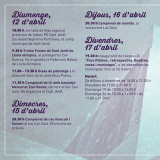 Diumenge,
12 d
,
abril
18.00 h Jornada de lliga regional
preferent de futbol: PE Sant Jordi-
Sociedad Deportiva Portmany, al camp
municipal de Sant Jordi.
9.30 h Trofeu Festes de Sant Jordi de
Lluita olímpica, al poliesportiu Can
Guerxo. Ho organitza la Federació Balear
de Lluita Olímpica.
11.00 - 13.30 h Diada de patinatge a la
plaça de Sant Jordi, amb Ibiza Patina.
11.30 h Campionat de tir amb bassetja-
Memorial Toni Ramis, darrere el bar Can
Sala. Ho organitza el Club JASA.
Dimecres,
15 d
,
abril
20.30 h Campionat de cau masculí i
femení al bar Can Sala. Eliminatòries
prèvies.
Dijous, 16 d
,
abril
20.30 h Campionat de manilla, al
restaurant Las Olas.
Divendres,
17 d
,
abril
19.30 h Inauguració de l’exposició
“Paco Palleva, retrospectiva. Quadres,
coses i muntatges”, a les dependències
municipals. Fins al 26 d’abril.
Horari:
De dilluns a divendres de 18.00 a 21.00 h
Dissabtes de 17.00 a 21.00 h
Diumenge 19 de 10.00 a 14.00 h
Diumenge 26 de 10.00 a 14.00 h i de
17.00 a 21.00 h
 