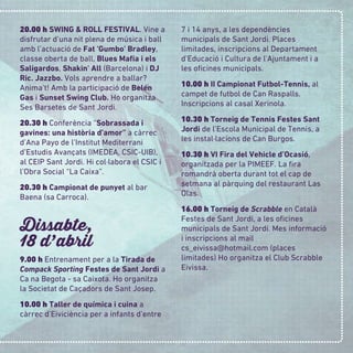 20.00 h SWING & ROLL FESTIVAL. Vine a
disfrutar d’una nit plena de música i ball
amb l’actuació de Fat 'Gumbo' Bradley,
classe oberta de ball, Blues Maﬁa i els
Saligardos, Shakin' All (Barcelona) i DJ
Ric. Jazzbo. Vols aprendre a ballar?
Anima’t! Amb la participació de Belén
Gas i Sunset Swing Club. Ho organitza
Ses Barsetes de Sant Jordi.
20.30 h Conferència “Sobrassada i
gavines: una història d’amor” a càrrec
d’Ana Payo de l’Institut Mediterrani
d’Estudis Avançats (IMEDEA, CSIC-UIB),
al CEIP Sant Jordi. Hi col·labora el CSIC i
l’Obra Social “La Caixa”.
20.30 h Campionat de punyet al bar
Baena (sa Carroca).
Dissabte,
18 d
,
abril
9.00 h Entrenament per a la Tirada de
Compack Sporting Festes de Sant Jordi a
Ca na Begota - sa Caixota. Ho organitza
la Societat de Caçadors de Sant Josep.
10.00 h Taller de química i cuina a
càrrec d’Eiviciència per a infants d’entre
7 i 14 anys, a les dependències
municipals de Sant Jordi. Places
limitades, inscripcions al Departament
d’Educació i Cultura de l’Ajuntament i a
les oﬁcines municipals.
10.00 h II Campionat Futbol-Tennis, al
campet de futbol de Can Raspalls.
Inscripcions al casal Xerinola.
10.30 h Torneig de Tennis Festes Sant
Jordi de l’Escola Municipal de Tennis, a
les instal·lacions de Can Burgos.
10.30 h VI Fira del Vehicle d’Ocasió,
organitzada per la PIMEEF. La ﬁra
romandrà oberta durant tot el cap de
setmana al pàrquing del restaurant Las
Olas.
16.00 h Torneig de Scrabble en Català
Festes de Sant Jordi, a les oﬁcines
municipals de Sant Jordi. Mes informació
i inscripcions al mail
cs_eivissa@hotmail.com (places
limitades) Ho organitza el Club Scrabble
Eivissa.
 