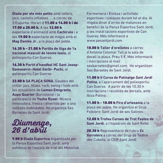 Diada per als més petits amb tallers,
jocs, castells inﬂables, ... a càrrec de
S’Espurna. Horari d’11.00 a 14.00 h i de
17.00 a 20.00 h. A les 12.00 h
espectacle d’animació amb Cachirulo i a
les 19.00 h espectacle de màgia amb el
Mag Dantés Jr., a la plaça del poble.
16.30 h - 21.00 h Partits de lliga de 1a
nacional masculí de tennis taula, al
poliesportiu Can Guerxo.
16.30 h Partit d’handbol HC Sant Josep-
Gamaservi- Hotel Garbi- Puchi, al
poliesportiu Can Guerxo.
22.00 h SA PLAÇA SONA. Gaudeix del
millor jazz, blues, rock, swing i funk amb
les actuacions de Lemon Emigrants,
Aupa Quarter (Barcelona) i la
participació de Yeshe Ryser. Música
innovadora, fresca i divertida per a una
vetllada inoblidable. Ho organitza Ses
Barsetes de Sant Jordi.
Diumenge,
26 d
,
abril
9.00 h Diada Esportiva organitzada per
la Penya Esportiva Sant Jordi, amb
exhibició de l’escola de trial del Motoclub
Formentera i Eivissa i activitats
esportives i lúdiques durant tot el dia. Al
migdia dinar d’arròs de matances en
beneﬁci de la Penya Esportiva Sant Jordi,
a les instal·lacions esportives de Can
Guerxo. Més informació a
www.pesantjordi.com
10.00 h Taller d’orelletes a càrrec
d’Antonia Colomar Tur, a la sala de
davall la plaça. Preu 5 €. Més informació
i inscripcions al mail
sesbarsetes@gmail.com. Ho organitzen
Ses Barsetes de Sant Jordi.
11.00 h II Cursa de Patinatge Sant Jordi
Patina, a l’aparcament del poliesportiu
Can Guerxo. A partir de les 10.30 h
inscripcions i recollida de dorsals, amb
Ibiza Patina.
11.00 h - 18.00 h Fira d’artesania a la
plaça del poble. Ho organitza el Grup
Folklòric Sant Jordi de ses Salines.
12.00 h Trofeu Curses de Trot Festes de
Sant Jordi, a l’hipòdrom de Sant Rafel.
20.30 h Representació de l’obra Es
Garroters a càrrec del Grup de Teatre
des Cubells, al CEIP Sant Jordi.
 
