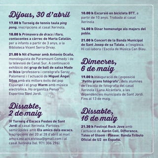 Dijous, 30 d
,
abril
17.00 h Torneig de tennis taula ping
pong, inscripcions al casal Xerinola.
18.00 h Primavera de dracs i ﬂors,
contacontes a càrrec de Marta Catalán,
per a infants a partir de 3 anys, a la
Biblioteca Vicent Serra Orvay.
21.00 h Nit d’humor amb Antonio Ocaña,
monologuista de Paramount Comedy i de
la televisió de Canal Sur. A continuació
exhibició del grup de ball de salsa Made
in Ibiza (professora i coreògrafa Saray
Palomero) i l’actuació de Miguel Ángel
Silva amb els millors èxits del pop
Espanyol i el grup Warm amb música
electrònica. Ho organitza Penya
Esportiva Sant Jordi.
Dissabte,
2 de maig
IV Torneig d’Escacs Festes de Sant
Jordi al casal Xerinola. Partides
semiràpides amb Els amics dels escacs.
Inscripcions del 20 al 28 d’abril al mail
amics.escacs.eivissa@gmail.com i al
casal Xerinola (tel. 971 306 296).
10.00 h Excursió en bicicleta BTT, a
partir de 10 anys. Trobada al casal
Xerinola
14.00 h Dinar homenatge als majors del
poble.
21.00 h Concert de la Banda Municipal
de Sant Josep de sa Talaia, a l’església.
Hi col·labora l’Escola de Música Can Blau.
Dimecres,
6 de maig
19.00 h Inauguració de l’exposició
“Petits grans fotògrafs”, dels alumnes
de l’escola de fotograﬁa del casal
Xerinola i Luna Alcántara, a les
dependències municipals de Sant Jordi.
Fins al 13 de maig.
Dissabte,
16 de maig
21.30 h Festival Rock Jove amb
l’actuació de Aarón Coll, Difference,
Tales of Gloom i Please: Banda Tributo
Oﬁcial de U2 en España.
 