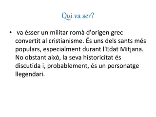Qui va ser?
• va ésser un militar romà d'origen grec
convertit al cristianisme. És uns dels sants més
populars, especialment durant l'Edat Mitjana.
No obstant això, la seva historicitat és
discutida i, probablement, és un personatge
llegendari.
 