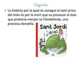 Llegenda
• La història per la qual és conegut el sant arreu
del món és per la mort que va provocar al drac
que pretenia menjar-se Cleodolinda, una
preciosa donzella.
 