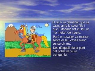 El rei li va demanar que es cases amb la seva filla i que li donaria tot el seu or i la meitat del regne. Però el cavaller va marxar sobre el seu cavall blanc sense dir res. Des d’aquell dia la gent del poble va viure tranquil·la. 