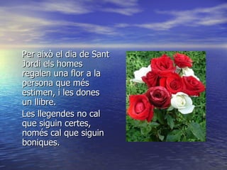 Per això el dia de Sant Jordi els homes regalen una flor a la persona que més estimen, i les dones un llibre. Les llegendes no cal que siguin certes, només cal que siguin boniques. 