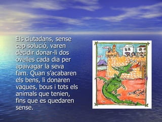 Els ciutadans, sense cap solució, varen decidir donar-li dos ovelles cada dia per apaivagar la seva fam. Quan s’acabaren els bens, li donaren vaques, bous i tots els animals que tenien, fins que es quedaren sense.  