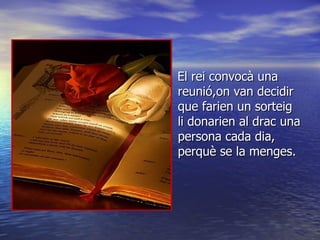 El rei convocà una reunió,on van decidir que farien un sorteig li donarien al drac una persona cada dia, perquè se la menges. 