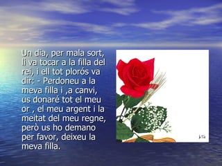 Un dia, per mala sort, li va tocar a la filla del rei, i ell tot plorós va dir: - Perdoneu a la meva filla i ,a canvi, us donaré tot el meu or , el meu argent i la meitat del meu regne, però us ho demano per favor, deixeu la meva filla. 