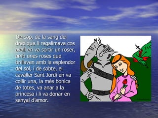 De cop, de la sang del drac que li regalimava cos avall en va sortir un roser, amb unes roses que brillaven amb la esplendor del sol, i de sobte, el cavaller Sant Jordi en va collir una, la més bonica de totes, va anar a la princesa i li va donar en senyal d’amor.  