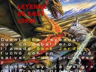 Leyenda de sant jordi Cuenta la  leyenda , que un caballero llamado  Sant Jordi,  luchó con un   dragón   para salvar a una princesa y  donde cayó la sangre del dragón brotó un  rosal 