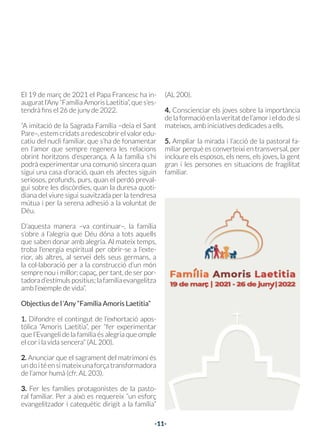 -11-
El 19 de març de 2021 el Papa Francesc ha in-
auguratl’Any“FamíliaAmorisLaetitia”,ques’es-
tendrà fins el 26 de juny de 2022.
“A imitació de la Sagrada Família –deia el Sant
Pare–, estem cridats a redescobrir el valor edu-
catiu del nucli familiar, que s’ha de fonamentar
en l’amor que sempre regenera les relacions
obrint horitzons d’esperança. A la família s’hi
podrà experimentar una comunió sincera quan
sigui una casa d’oració, quan els afectes siguin
seriosos, profunds, purs, quan el perdó preval-
gui sobre les discòrdies, quan la duresa quoti-
diana del viure sigui suavitzada per la tendresa
mútua i per la serena adhesió a la voluntat de
Déu.
D’aquesta manera –va continuar–, la família
s’obre a l’alegria que Déu dóna a tots aquells
que saben donar amb alegria. Al mateix temps,
troba l’energia espiritual per obrir-se a l’exte-
rior, als altres, al servei dels seus germans, a
la col·laboració per a la construcció d’un món
sempre nou i millor; capaç, per tant, de ser por-
tadorad’estímulspositius;lafamíliaevangelitza
amb l’exemple de vida”.
Objectius de l ‘Any “Família Amoris Laetitia”
1. Difondre el contingut de l’exhortació apos-
tòlica “Amoris Laetitia”, per “fer experimentar
que l’Evangeli de la família és alegria que omple
el cor i la vida sencera” (AL 200).
2. Anunciar que el sagrament del matrimoni és
undoitéensimateixunaforçatransformadora
de l’amor humà (cfr. AL 203).
3. Fer les famílies protagonistes de la pasto-
ral familiar. Per a això es requereix “un esforç
evangelitzador i catequètic dirigit a la família”
(AL 200).
4. Conscienciar els joves sobre la importància
de la formació en la veritat de l’amor i el do de si
mateixos, amb iniciatives dedicades a ells.
5. Ampliar la mirada i l’acció de la pastoral fa-
miliar perquè es converteixi en transversal, per
incloure els esposos, els nens, els joves, la gent
gran i les persones en situacions de fragilitat
familiar.
-10-
-10-
EL PAPA CONVOCA
L’ANY DE LA FAMÍLIA
06
 
