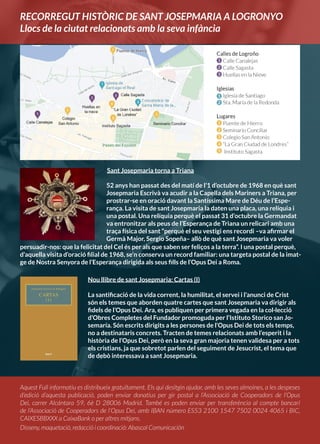 Aquest Full informatiu es distribueix gratuïtament. Els qui desitgin ajudar, amb les seves almoines, a les despeses
d’edició d’aquesta publicació, poden enviar donatius per gir postal a l’Associació de Cooperadors de l’Opus
Dei, carrer Alcántara 59, 6è D 28006 Madrid. També es poden enviar per transferència al compte bancari
de l’Associació de Cooperadors de l’Opus Dei, amb IBAN número ES53 2100 1547 7502 0024 4065 i BIC,
CAIXESBBXXX a CaixaBank o per altres mitjans.
Disseny, maquetació, redacció i coordinació: Abascal Comunicación
Sant Josepmaria torna a Triana
Nou llibre de sant Josepmaria: Cartas (I)
La santificació de la vida corrent, la humilitat, el servei i l’anunci de Crist
són els temes que aborden quatre cartes que sant Josepmaria va dirigir als
fidels de l’Opus Dei. Ara, es publiquen per primera vegada en la col·lecció
d’Obres Completes del Fundador promoguda per l’Istituto Storico san Jo-
semaría. Són escrits dirigits a les persones de l’Opus Dei de tots els temps,
no a destinataris concrets. Tracten de temes relacionats amb l’esperit i la
història de l’Opus Dei, però en la seva gran majoria tenen validesa per a tots
els cristians, ja que sobretot parlen del seguiment de Jesucrist, el tema que
de debò interessava a sant Josepmaria.
RECORREGUT HISTÒRIC DE SANT JOSEPMARIA A LOGRONYO
Llocs de la ciutat relacionats amb la seva infància
52 anys han passat des del matí de l’1 d’octubre de 1968 en què sant
Josepmaria Escrivà va acudir a la Capella dels Mariners a Triana, per
prostrar-se en oració davant la Santíssima Mare de Déu de l’Espe-
rança. La visita de sant Josepmaria la daten una placa, una relíquia i
una postal. Una relíquia perquè el passat 31 d’octubre la Germandat
va entronitzar als peus de l’Esperança de Triana un relicari amb una
traça física del sant “perquè el seu vestigi ens recordi –va afirmar el
Germà Major, Sergio Sopeña– allò de què sant Josepmaria va voler
persuadir-nos: que la felicitat del Cel és per als que saben ser feliços a la terra”. I una postal perquè,
d’aquella visita d’oració filial de 1968, se’n conserva un record familiar: una targeta postal de la imat-
ge de Nostra Senyora de l’Esperança dirigida als seus fills de l’Opus Dei a Roma.
 