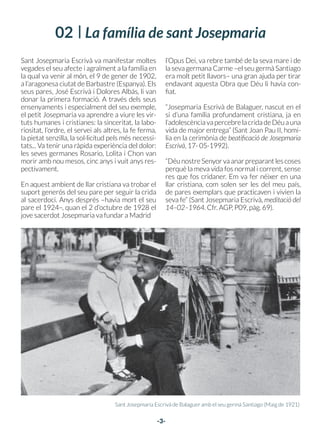 -3-
Sant Josepmaria Escrivà va manifestar moltes
vegades el seu afecte i agraïment a la família en
la qual va venir al món, el 9 de gener de 1902,
a l’aragonesa ciutat de Barbastre (Espanya). Els
seus pares, José Escrivà i Dolores Albás, li van
donar la primera formació. A través dels seus
ensenyaments i especialment del seu exemple,
el petit Josepmaria va aprendre a viure les vir-
tuts humanes i cristianes: la sinceritat, la labo-
riositat, l’ordre, el servei als altres, la fe ferma,
la pietat senzilla, la sol·licitud pels més necessi-
tats... Va tenir una ràpida experiència del dolor:
les seves germanes Rosario, Lolita i Chon van
morir amb nou mesos, cinc anys i vuit anys res-
pectivament.
En aquest ambient de llar cristiana va trobar el
suport generós del seu pare per seguir la crida
al sacerdoci. Anys després –havia mort el seu
pare el 1924–, quan el 2 d’octubre de 1928 el
jove sacerdot Josepmaria va fundar a Madrid
l’Opus Dei, va rebre també de la seva mare i de
la seva germana Carme –el seu germà Santiago
era molt petit llavors– una gran ajuda per tirar
endavant aquesta Obra que Déu li havia con-
fiat.
“Josepmaria Escrivà de Balaguer, nascut en el
si d’una família profundament cristiana, ja en
l’adolescènciavapercebrelacridadeDéuauna
vida de major entrega” (Sant Joan Pau II, homi-
lia en la cerimònia de beatificació de Josepmaria
Escrivà, 17- 05-1992).
“DéunostreSenyorvaanarpreparantlescoses
perquè la meva vida fos normal i corrent, sense
res que fos cridaner. Em va fer néixer en una
llar cristiana, com solen ser les del meu país,
de pares exemplars que practicaven i vivien la
seva fe” (Sant Josepmaria Escrivà, meditació del
14–02–1964. Cfr. AGP, P09, pàg. 69).
Sant Josepmaria Escrivà de Balaguer amb el seu germà Santiago (Maig de 1921)
Biografia
ORACIÓ
Oh Déu, que per mediació de la Verge San-
tíssima atorgàreu a sant Josepmaria,
sacerdot, gràcies innombrables, escollint–lo
com a instrument fidelíssim per fundar
l’Opus Dei, camí de santificació en el treball
professional i en l’acompliment dels
deures ordinaris del cristià: feu que jo sàpi-
ga també convertir tots els moments i
circumstàncies de la meva vida en ocasió
d’estimar–vos, i de servir amb alegria i
amb senzillesa l’Església, el Sant Pare i les
ànimes, il·luminant els camins de la terra
amb la lluminària de la fe i de l’amor.
Concediu–me per la intercessió de sant
Josepmaria el favor que us demano...
(demani’s).
Així sia.
Parenostre, Avemaria i Glòria.
Sant Josepmaria Escrivà va néixer a Barbastre (Espanya) el 9–I–1902. Va ser ordenat sacerdot
a Saragossa el 28–III–1925. El 2–X–1928 va fundar, per inspiració divina, l’Opus Dei. El 26–VI–
1975 va morir sobtadament a Roma, després d’haver mirat per última vegada una imatge de la
Mare de Déu que presidia la seva habitació de treball.
En aquell moment l’Opus Dei estava estès pels cinc continents, al servei de l’Església amb el ma-
teix esperit de plena unió al Papa i als bisbes que havia viscut sempre sant Josepmaria Escrivà. El
Sant Pare Joan Pau II va canonitzar el fundador de l’Opus Dei a Roma, el 6–X–2002. La seva festa
litúrgica se celebra el 26 de juny. El cos de sant Josepmaria Escrivà reposa a l’Església Prelatícia de
Santa Maria de la Pau – viale Bruno Buozzi 75, Roma.
-2-
02 La família de sant Josepmaria
 