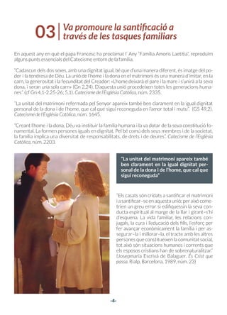 -4-
Va promoure la santificació a
través de les tasques familiars
03
“La unitat del matrimoni apareix també
ben clarament en la igual dignitat per-
sonal de la dona i de l’home, que cal que
sigui reconeguda”
En aquest any en què el papa Francesc ha proclamat l’ Any “Família Amoris Laetitia”, reproduïm
alguns punts essencials del Catecisme entorn de la família.
“Cadascun dels dos sexes, amb una dignitat igual, bé que d’una manera diferent, és imatge del po-
der i la tendresa de Déu. La unió de l’home i la dona en el matrimoni és una manera d’imitar, en la
carn, la generositat i la fecunditat del Creador: «L’home deixarà el pare i la mare i s’unirà a la seva
dona, i seran una sola carn» (Gn 2,24). D’aquesta unió procedeixen totes les generacions huma-
nes”. (cf Gn 4,1-2.25-26; 5,1). Catecisme de l’Església Catòlica, núm. 2335.
“La unitat del matrimoni refermada pel Senyor apareix també ben clarament en la igual dignitat
personal de la dona i de l’home, que cal que sigui reconeguda en l’amor total i mutu”. (GS 49,2).
Catecisme de l’Església Catòlica, núm. 1645.
“Creant l’home i la dona, Déu va instituir la família humana i la va dotar de la seva constitució fo-
namental. La formen persones iguals en dignitat. Pel bé comú dels seus membres i de la societat,
la família implica una diversitat de responsabilitats, de drets i de deures”. Catecisme de l’Església
Catòlica, núm. 2203.
“Els casats són cridats a santificar el matrimoni
iasantificar–seenaquestaunió;peraixòcome-
trien un greu error si edifiquessin la seva con-
ducta espiritual al marge de la llar i girant–s’hi
d’esquena. La vida familiar, les relacions con-
jugals, la cura i l’educació dels fills, l’esforç per
fer avançar econòmicament la família i per as-
segurar–la i millorar–la, el tracte amb les altres
persones que constitueixen la comunitat social,
tot això són situacions humanes i corrents que
els esposos cristians han de sobrenaturalitzar.”
(Josepmaria Escrivà de Balaguer. És Crist que
passa. Rialp, Barcelona, 1989, núm. 23)
 