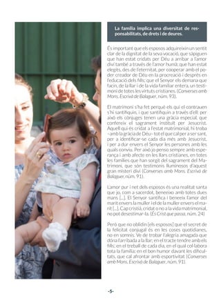 -4-
Va promoure la santificació a
través de les tasques familiars
03
“La unitat del matrimoni apareix també
ben clarament en la igual dignitat per-
sonal de la dona i de l’home, que cal que
sigui reconeguda”
-5-
En aquest any en què el papa Francesc ha proclamat l’ Any “Família Amoris Laetitia”, reproduïm
alguns punts essencials del Catecisme entorn de la família.
“Cadascun dels dos sexes, amb una dignitat igual, bé que d’una manera diferent, és imatge del po-
der i la tendresa de Déu. La unió de l’home i la dona en el matrimoni és una manera d’imitar, en la
carn, la generositat i la fecunditat del Creador: «L’home deixarà el pare i la mare i s’unirà a la seva
dona, i seran una sola carn» (Gn 2,24). D’aquesta unió procedeixen totes les generacions huma-
nes”. (cf Gn 4,1-2.25-26; 5,1). Catecisme de l’Església Catòlica, núm. 2335.
“La unitat del matrimoni refermada pel Senyor apareix també ben clarament en la igual dignitat
personal de la dona i de l’home, que cal que sigui reconeguda en l’amor total i mutu”. (GS 49,2).
Catecisme de l’Església Catòlica, núm. 1645.
“Creant l’home i la dona, Déu va instituir la família humana i la va dotar de la seva constitució fo-
namental. La formen persones iguals en dignitat. Pel bé comú dels seus membres i de la societat,
la família implica una diversitat de responsabilitats, de drets i de deures”. Catecisme de l’Església
Catòlica, núm. 2203.
És important que els esposos adquireixin un sentit
clar de la dignitat de la seva vocació, que sàpiguen
que han estat cridats per Déu a arribar a l’amor
diví també a través de l’amor humà; que han estat
elegits, des de l’eternitat, per cooperar amb el po-
der creador de Déu en la procreació i després en
l’educació dels fills; que el Senyor els demana que
facin, de la llar i de la vida familiar entera, un testi-
moni de totes les virtuts cristianes. (Converses amb
Mons. Escrivà de Balaguer, núm. 93).
El matrimoni s’ha fet perquè els qui el contrauen
s’hi santifiquin, i que santifiquin a través d’ell: per
això els cònjuges tenen una gràcia especial, que
confereix el sagrament instituït per Jesucrist.
Aquell qui és cridat a l’estat matrimonial, hi troba
–amblagràciadeDéu–totelquecalperasersant,
per a identificar-se cada dia més amb Jesucrist,
i per a dur envers el Senyor les persones amb les
quals conviu. Per això jo penso sempre amb espe-
rança i amb afecte en les llars cristianes, en totes
les famílies que han sorgit del sagrament del Ma-
trimoni, que són testimonis lluminosos d’aquest
gran misteri diví (Converses amb Mons. Escrivà de
Balaguer, núm. 91).
L’amor pur i net dels esposos és una realitat santa
que jo, com a sacerdot, beneeixo amb totes dues
mans [...]. El Senyor santifica i beneeix l’amor del
maritenverslamullerieldelamullerenverselma-
rit [...]. Cap cristià, cridat o no a la vida matrimonial,
no pot desestimar-la. (És Crist que passa, núm. 24)
Però que no oblidin [els esposos] que el secret de
la felicitat conjugal és en les coses quotidianes,
no en somnis. Ve de trobar l’alegria amagada que
dóna l’arribada a la llar; en el tracte tendre amb els
fills; en el treball de cada dia, en el qual col·labora
tota la família; en el bon humor davant les dificul-
tats, que cal afrontar amb esportivitat (Converses
amb Mons. Escrivà de Balaguer, núm. 91).
“Els casats són cridats a santificar el matrimoni
iasantificar–seenaquestaunió;peraixòcome-
trien un greu error si edifiquessin la seva con-
ducta espiritual al marge de la llar i girant–s’hi
d’esquena. La vida familiar, les relacions con-
jugals, la cura i l’educació dels fills, l’esforç per
fer avançar econòmicament la família i per as-
segurar–la i millorar–la, el tracte amb les altres
persones que constitueixen la comunitat social,
tot això són situacions humanes i corrents que
els esposos cristians han de sobrenaturalitzar.”
(Josepmaria Escrivà de Balaguer. És Crist que
passa. Rialp, Barcelona, 1989, núm. 23)
La família implica una diversitat de res-
ponsabilitats, de drets i de deures.
 