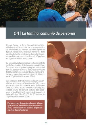 -6-
04
“Creant l’home i la dona, Déu va instituir la fa-
mília humana i la va dotar de la seva constitu-
ció fonamental. La formen persones iguals en
dignitat. Pel bé comú dels seus membres i de la
societat, la família implica una diversitat de res-
ponsabilitats, de drets i de deures”. (Catecisme
de l’Església Catòlica, núm. 2203)
“La seva activitat procreativa i educativa [de la
família] és el reflex de l’obra creadora del Pare.
Éscridadaaparticiparenlapregàriaielsacrifici
de Crist. L’oració diària i la lectura de la Paraula
de Déu l’enforteix en la caritat. La família cris-
tiana és evangelitzadora i missionera”. (Catecis-
me de l’Església Catòlica, núm. 2205)
“Les relacions dintre la família inclouen una afi-
nitat de sentiments, d’afeccions i d’interessos,
que ve sobretot del respecte mutu de les per-
sones. La família és una comunitat privilegiada,
cridada a «una deliberació comuna dels espo-
sos, a una col·laboració contínua dels pares en
l’educació dels fills» (GS 52,1)”. (Catecisme de
l’Església Catòlica, núm. 2206)
La família, comunió de persones
Els pares han de prestar als seus fills un
ajut preciós, descobrint-los nous horit-
zons, comunicant-los la seva experièn-
cia, fent-los reflexionar.
 
