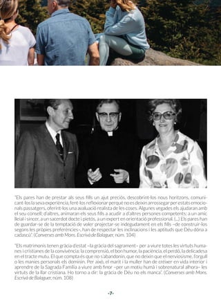-6-
04
“Creant l’home i la dona, Déu va instituir la fa-
mília humana i la va dotar de la seva constitu-
ció fonamental. La formen persones iguals en
dignitat. Pel bé comú dels seus membres i de la
societat, la família implica una diversitat de res-
ponsabilitats, de drets i de deures”. (Catecisme
de l’Església Catòlica, núm. 2203)
“La seva activitat procreativa i educativa [de la
família] és el reflex de l’obra creadora del Pare.
Éscridadaaparticiparenlapregàriaielsacrifici
de Crist. L’oració diària i la lectura de la Paraula
de Déu l’enforteix en la caritat. La família cris-
tiana és evangelitzadora i missionera”. (Catecis-
me de l’Església Catòlica, núm. 2205)
“Les relacions dintre la família inclouen una afi-
nitat de sentiments, d’afeccions i d’interessos,
que ve sobretot del respecte mutu de les per-
sones. La família és una comunitat privilegiada,
cridada a «una deliberació comuna dels espo-
sos, a una col·laboració contínua dels pares en
l’educació dels fills» (GS 52,1)”. (Catecisme de
l’Església Catòlica, núm. 2206)
-7-
La família, comunió de persones
Els pares han de prestar als seus fills un
ajut preciós, descobrint-los nous horit-
zons, comunicant-los la seva experièn-
cia, fent-los reflexionar.
“Els pares han de prestar als seus fills un ajut preciós, descobrint-los nous horitzons, comuni-
cant-loslasevaexperiència,fent-losreflexionarperquènoesdeixinarrossegarperestatsemocio-
nals passatgers, oferint-los una avaluació realista de les coses. Algunes vegades els ajudaran amb
el seu consell; d’altres, animaran els seus fills a acudir a d’altres persones competents: a un amic
lleial i sincer, a un sacerdot docte i pietós, a un expert en orientació professional. (...) Els pares han
de guardar-se de la temptació de voler projectar-se indegudament en els fills –de construir-los
segons les pròpies preferències–, han de respectar les inclinacions i les aptituds que Déu dóna a
cadascú”. (Converses amb Mons. Escrivà de Balaguer, núm. 104)
“Els matrimonis tenen gràcia d’estat –la gràcia del sagrament– per a viure totes les virtuts huma-
nes i cristianes de la convivència: la comprensió, el bon humor, la paciència, el perdó, la delicadesa
en el tracte mutu. El que compta és que no s’abandonin, que no deixin que el nerviosisme, l’orgull
o les manies personals els dominin. Per això, el marit i la muller han de créixer en vida interior i
aprendre de la Sagrada Família a viure amb finor –per un motiu humà i sobrenatural alhora– les
virtuts de la llar cristiana. Ho torno a dir: la gràcia de Déu no els manca”. (Converses amb Mons.
Escrivà de Balaguer, núm. 108)
 