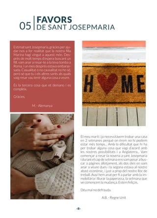 -8-
El meu marit i jo necessitàvem trobar una casa
en 2 setmanes perquè on érem no hi podíem
estar més temps... Amb la dificultat que hi ha
per trobar alguna cosa que vagi d’acord amb
les nostres possibilitats i a Anglaterra... Vam
començar a resar la novena a sant Josepmaria
i durant el cap de setmana ens vam posar a bus-
car a pàgines allotjament, als dos dies en vam
anar a veure dues i la segona estava al nostre
abast econòmic, i just a prop del nostre lloc de
treball. Avui hem anat per fi a parlar amb la im-
mobiliària i lliurar la paperassa, la setmana que
ve comencem la mudança. Estem feliços.
Déu mai no defrauda.
A.B. - Regne Unit
EstimatsantJosepmaria,gràciesperaju-
dar-nos a fer realitat que la nostra filla
Marina hagi vingut a aquest món. Des-
prés de molt temps d’espera buscant un
fill, vam anar a resar-te a la teva tomba a
Roma, i un mes després estava embaras-
sada. Casualitat o no causalitat no ho sé,
però sé que tu i els altres sants als quals
vaig resar vau tenir alguna cosa a veure.
És la tercera cosa que et demano i es
compleix.
Gràcies.
M. - Alemanya
FAVORS
DE SANT JOSEPMARIA
05
 