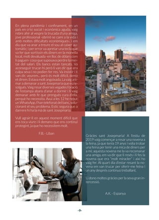 -8-
El meu marit i jo necessitàvem trobar una casa
en 2 setmanes perquè on érem no hi podíem
estar més temps... Amb la dificultat que hi ha
per trobar alguna cosa que vagi d’acord amb
les nostres possibilitats i a Anglaterra... Vam
començar a resar la novena a sant Josepmaria
i durant el cap de setmana ens vam posar a bus-
car a pàgines allotjament, als dos dies en vam
anar a veure dues i la segona estava al nostre
abast econòmic, i just a prop del nostre lloc de
treball. Avui hem anat per fi a parlar amb la im-
mobiliària i lliurar la paperassa, la setmana que
ve comencem la mudança. Estem feliços.
Déu mai no defrauda.
A.B. - Regne Unit
EstimatsantJosepmaria,gràciesperaju-
dar-nos a fer realitat que la nostra filla
Marina hagi vingut a aquest món. Des-
prés de molt temps d’espera buscant un
fill, vam anar a resar-te a la teva tomba a
Roma, i un mes després estava embaras-
sada. Casualitat o no causalitat no ho sé,
però sé que tu i els altres sants als quals
vaig resar vau tenir alguna cosa a veure.
És la tercera cosa que et demano i es
compleix.
Gràcies.
M. - Alemanya
FAVORS
DE SANT JOSEPMARIA
05
-9-
En plena pandèmia i confinament, en un
país en crisi social i econòmica aguda, vaig
rebre ahir al vespre la trucada d’una amiga,
jove professional -obrint-se camí a la vida i
amb moltes dificultats econòmiques-, i em
diu que va anar a treure el sou al caixer au-
tomàtic; i per error va apretar una tecla que
va fer que sortissin els diners en la moneda
local, molt devaluada -en lloc de dòlars com
li paguen- cosa que suposava perdre la mei-
tat del salari. Els bancs estan tancats. Va
aconseguir trucar-hi però li van dir que era
culpa seva i no podien fer res. Va insistir i li
van dir, veurem... però és molt difícil, demà
etdirem.Estavamoltangoixada.Lavaigani-
marademanarasant Josepmariaquees re-
solgués.Vaigresardiversesvegadesl’oració
de l’estampa abans d’anar a dormir i li vaig
demanar amb fe que prengués cura d’ella,
perquè ho necessita. Avui a les 12 he rebut
unWhatsApp,l’hantelefonatdelbanc,solu-
cionant el seu problema. Estic segura que a
darrere hi ha la mà de sant Josepmaria.
Vull agrair-li en aquest moment difícil que
ens toca viure i li demano que ens continuï
protegint, ja que ho necessitem molt.
F.B. - Líban
Gràcies sant Josepmaria! A l’estiu de
2019 vaig començar a resar una novena a
la feina, ja que tenia 19 anys i volia trobar
una feina per tenir una mica de diners per
a mi; aquesta novena me la va recomanar
una amiga, em va dir que li resés i li fes la
novena que era “molt miracler” i així ho
vaig fer. Al quart dia d’estar resant la no-
vena em van trucar per oferir-me feina i
un any després continuo treballant.
Li dono moltes gràcies per la seva gran in-
tercessió.
A.K. - Espanya
 