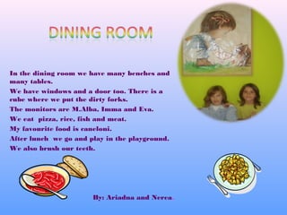 In the dining room we have many benches and
many tables.
We have windows and a door too. There is a
cube where we put the dirty forks.
The monitors are M.Alba, Imma and Eva.
We eat pizza, rice, fish and meat.
My favourite food is caneloni.
After lunch we go and play in the playground.
We also brush our teeth.
By: Ariadna and Nerea.
 