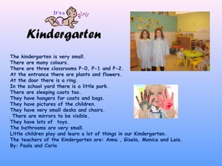 Kindergarten
The kindergarten is very small.
There are many colours.
There are three classrooms P-0, P-1 and P-2.
At the entrance there are plants and flowers.
At the door there is a ring.
In the school yard there is a little park.
There are sleeping coots too.
They have hangers for coats and bags.
They have pictures of the children.
They have very small desks and chairs.
There are mirrors to be visible.
They have lots of toys.
The bathrooms are very small.
Little children play and learn a lot of things in our Kindergarten.
The teachers of the Kindergarten are: Anna , Gisela, Monica and Laia.
By: Paula and Carla
 