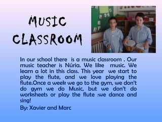 MUSIC
CLASSROOM
In our school there is a music classroom . Our
music teacher is Núria. We like music. We
learn a lot in this class. This year we start to
play the flute, and we love playing the
flute.Once a week we go to the gym, we don’t
do gym we do Music, but we don’t do
worksheets or play the flute :we dance and
sing!
By: Xavier and Marc
 
