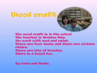 Wood craft
The wood craft is in the school.
The teacher is Montse Mas.
We work with mud and paint.
There are four desks and there are sixteen
chairs.
There are lots of brushes.
There is a board too.
By:Anna and Nadia.
 