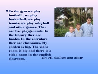 In the gym we play
football , we play
basketball, we play
tennis, we play voleyball
and other games. Ther
are five playgrounds. In
the library ther are
books. In the corridors
ther are clasrooms. My
garden is big. The video
room is big and there is a
video room in the english
clasroom. By: Pol, Guillem and Aitor
 