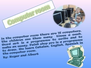 In the computer room there are 16 computers.
The children use them many times a week.
Word art is a programme to write and to
make an essay. Paint shop pro is a programme
to draw. We learn Catalan, English, Spanish in
the computer room.
By: Roger and Albert
 