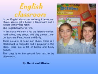 English
classroom
In our English classroom we’ve got desks and
chairs. We’ve got a board, a blackboard and it
is next to the video room.
Our English teacher is Fina.
In this class we learn a lot: we listen to stories,
read books, sing songs, and play games…with
our teachers Fina, Joana and Emily.
There are a lot of desks and chairs. There is a
blackboard, a computer and a projector in this
class, there are a lot of books and funny
games.
This class is on the second floor next to the
video room.
By Mercè and Mireia.
 