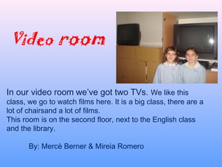 Video room
In our video room we’ve got two TVs. We like this
class, we go to watch films here. It is a big class, there are a
lot of chairsand a lot of films.
This room is on the second floor, next to the English class
and the library.
 
By: Mercè Berner & Mireia Romero
 