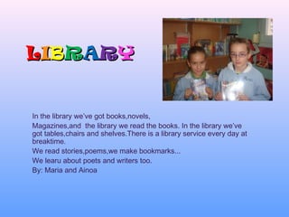 LLIIBBRRAARRYY
In the library we’ve got books,novels,
Magazines,and the library we read the books. In the library we’ve
got tables,chairs and shelves.There is a library service every day at
breaktime.
We read stories,poems,we make bookmarks...
We learu about poets and writers too.
By: Maria and Ainoa
 