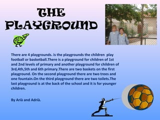 THE
PLAYGROUND
There are 4 playgrounds. is the playgrounds the children play
football or basketball.There is a playground for children of 1st
and 2nd levels of primary and another playground for children of
3rd,4th,5th and 6th primary.There are two baskets on the first
playground. On the second playground there are two trees and
one fountain.On the third playground there are two toilets.The
last playground is at the back of the school and it is for younger
children.
By Arià and Adrià.
 