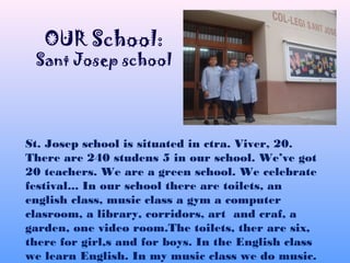 St. Josep school is situated in ctra. Viver, 20.
There are 240 studens 5 in our school. We’ve got
20 teachers. We are a green school. We celebrate
festival... In our school there are toilets, an
english class, music class a gym a computer
clasroom, a library, corridors, art and craf, a
garden, one video room.The toilets, ther are six,
there for girl,s and for boys. In the English class
we learn English. In my music class we do music.
OUR School:
Sant Josep school
 